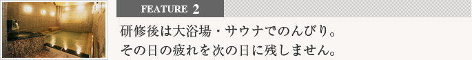 feature2 研修後は大浴場・サウナでのんびり。その日の疲れを次の日に残しません。